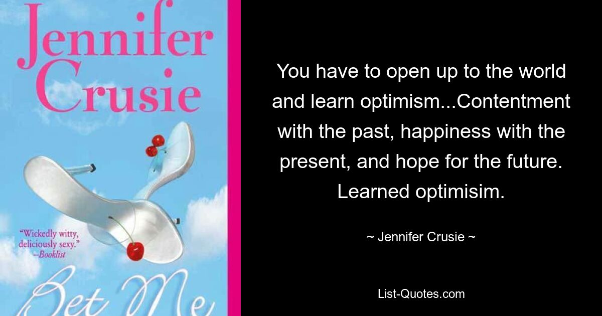 You have to open up to the world and learn optimism...Contentment with the past, happiness with the present, and hope for the future. Learned optimisim. — © Jennifer Crusie