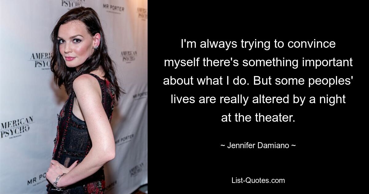 I'm always trying to convince myself there's something important about what I do. But some peoples' lives are really altered by a night at the theater. — © Jennifer Damiano