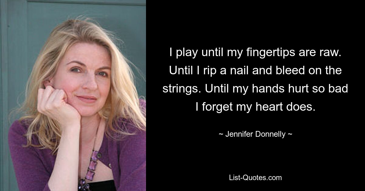 I play until my fingertips are raw. Until I rip a nail and bleed on the strings. Until my hands hurt so bad I forget my heart does. — © Jennifer Donnelly