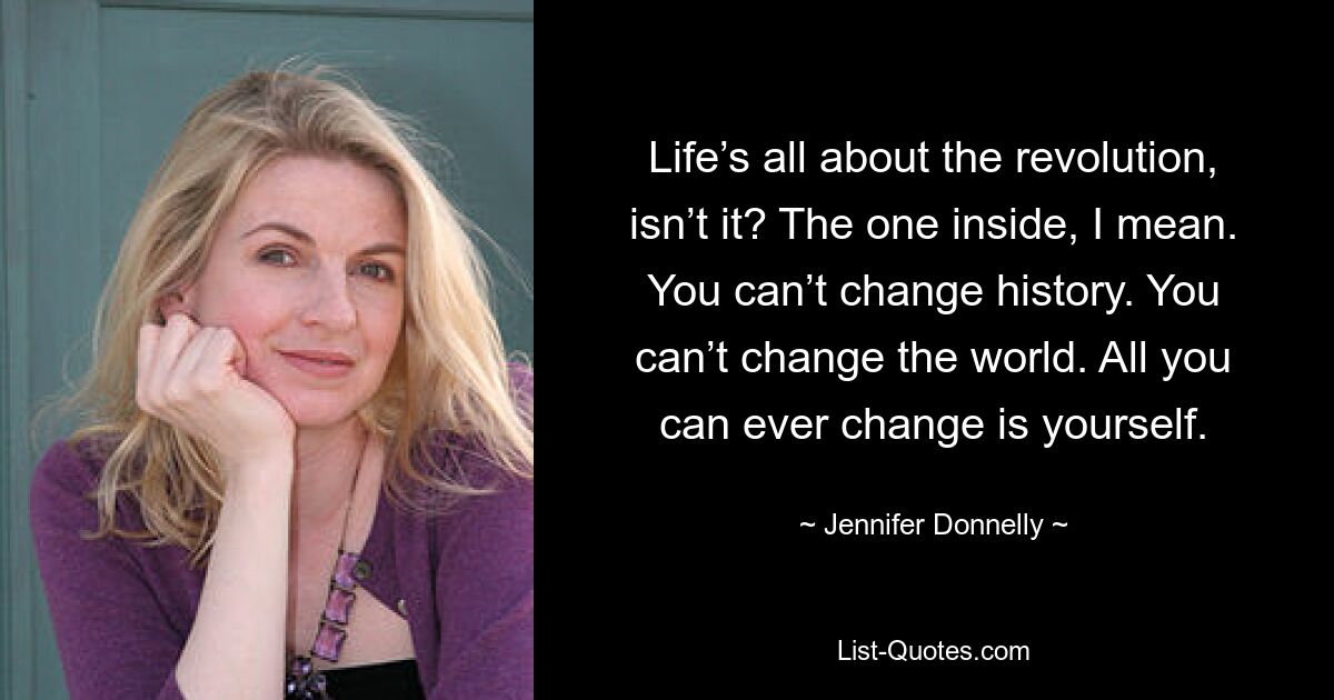 Life’s all about the revolution, isn’t it? The one inside, I mean. You can’t change history. You can’t change the world. All you can ever change is yourself. — © Jennifer Donnelly