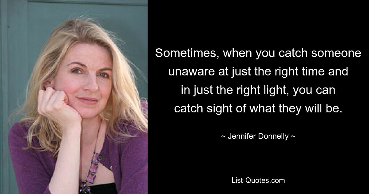 Sometimes, when you catch someone unaware at just the right time and in just the right light, you can catch sight of what they will be. — © Jennifer Donnelly