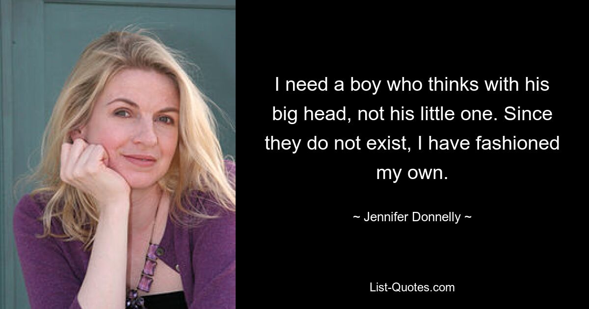 I need a boy who thinks with his big head, not his little one. Since they do not exist, I have fashioned my own. — © Jennifer Donnelly