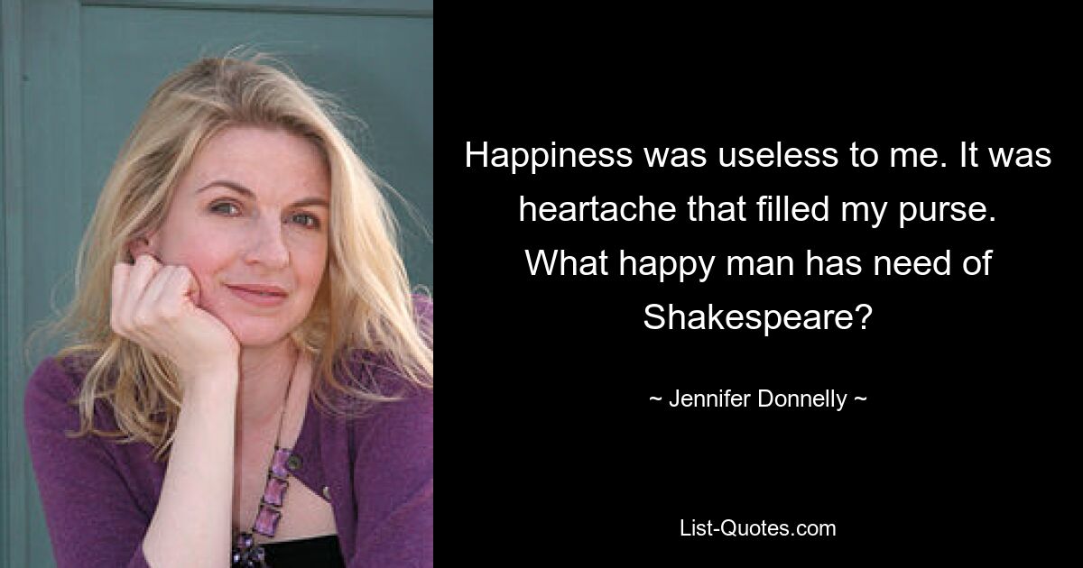 Happiness was useless to me. It was heartache that filled my purse. What happy man has need of Shakespeare? — © Jennifer Donnelly