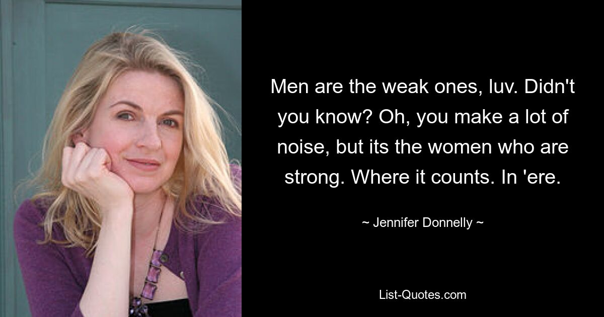 Men are the weak ones, luv. Didn't you know? Oh, you make a lot of noise, but its the women who are strong. Where it counts. In 'ere. — © Jennifer Donnelly