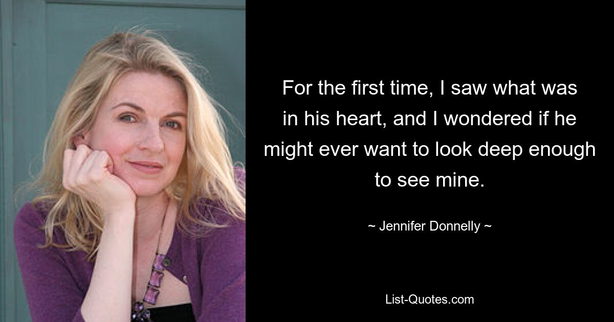 For the first time, I saw what was in his heart, and I wondered if he might ever want to look deep enough to see mine. — © Jennifer Donnelly