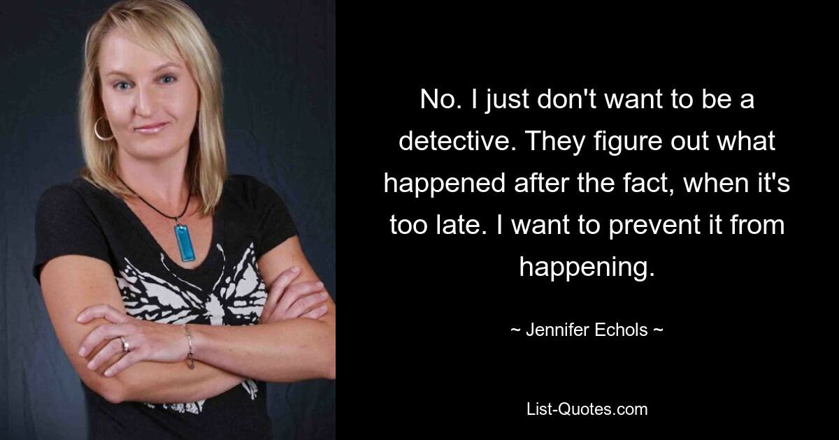 No. I just don't want to be a detective. They figure out what happened after the fact, when it's too late. I want to prevent it from happening. — © Jennifer Echols