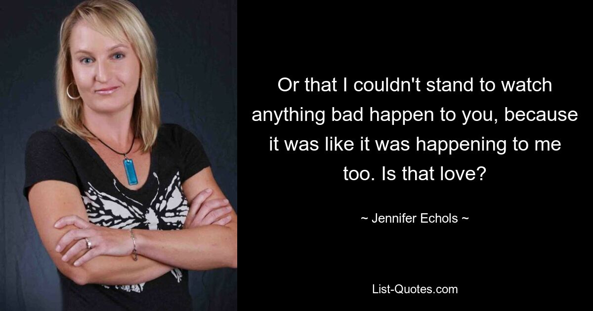 Or that I couldn't stand to watch anything bad happen to you, because it was like it was happening to me too. Is that love? — © Jennifer Echols