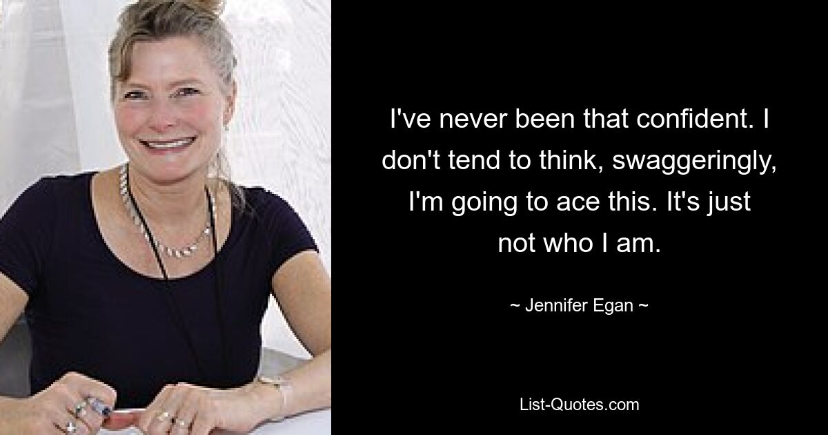 I've never been that confident. I don't tend to think, swaggeringly, I'm going to ace this. It's just not who I am. — © Jennifer Egan