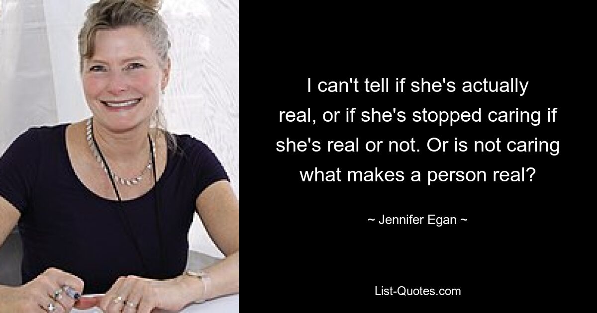 I can't tell if she's actually real, or if she's stopped caring if she's real or not. Or is not caring what makes a person real? — © Jennifer Egan