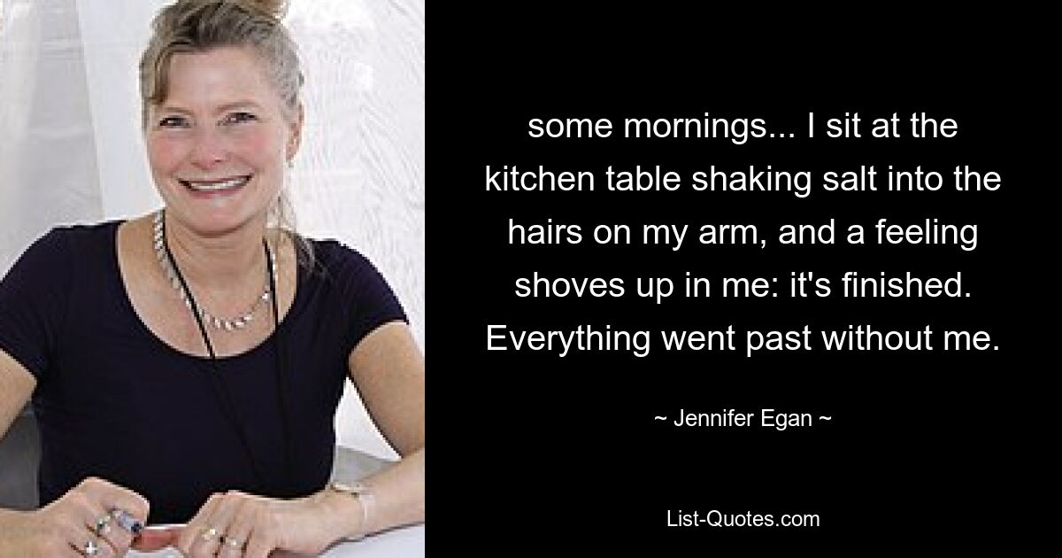 some mornings... I sit at the kitchen table shaking salt into the hairs on my arm, and a feeling shoves up in me: it's finished. Everything went past without me. — © Jennifer Egan