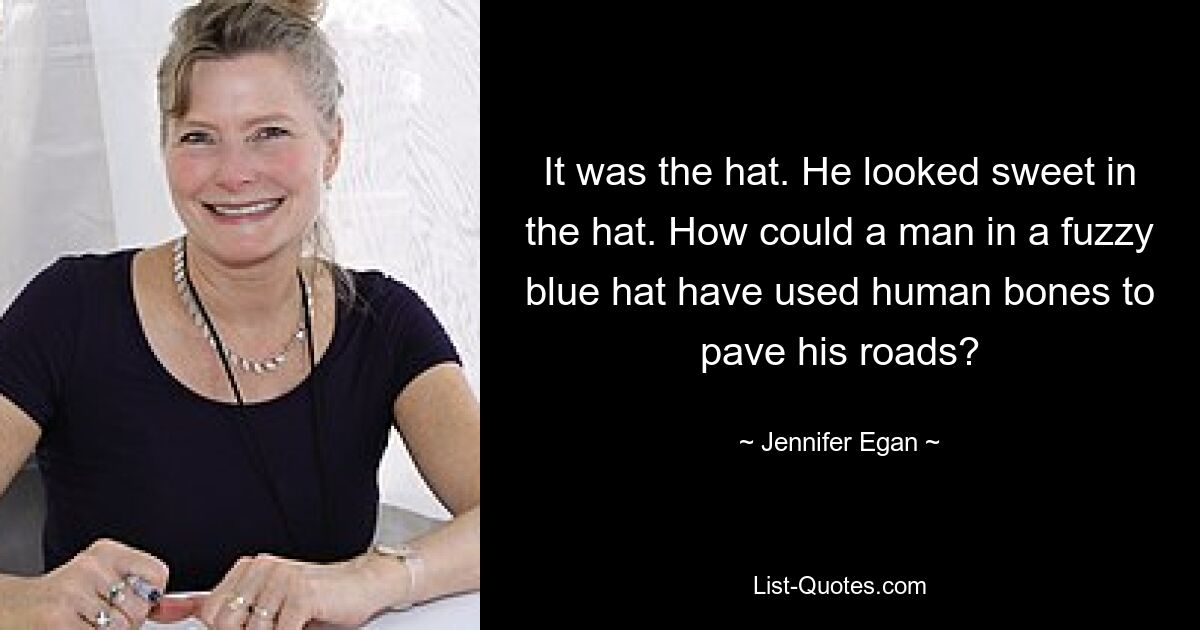 It was the hat. He looked sweet in the hat. How could a man in a fuzzy blue hat have used human bones to pave his roads? — © Jennifer Egan