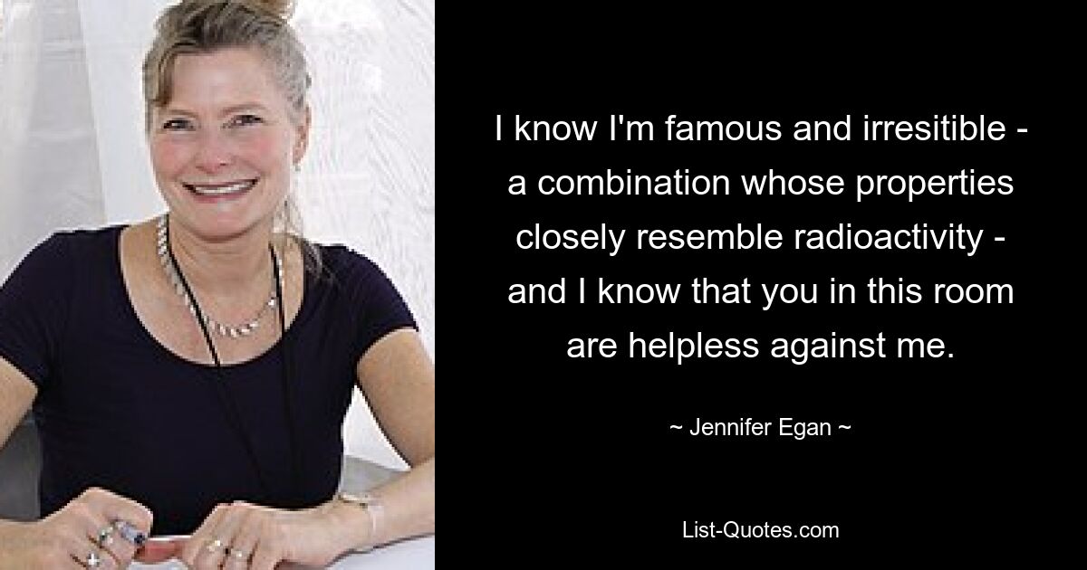 I know I'm famous and irresitible - a combination whose properties closely resemble radioactivity - and I know that you in this room are helpless against me. — © Jennifer Egan