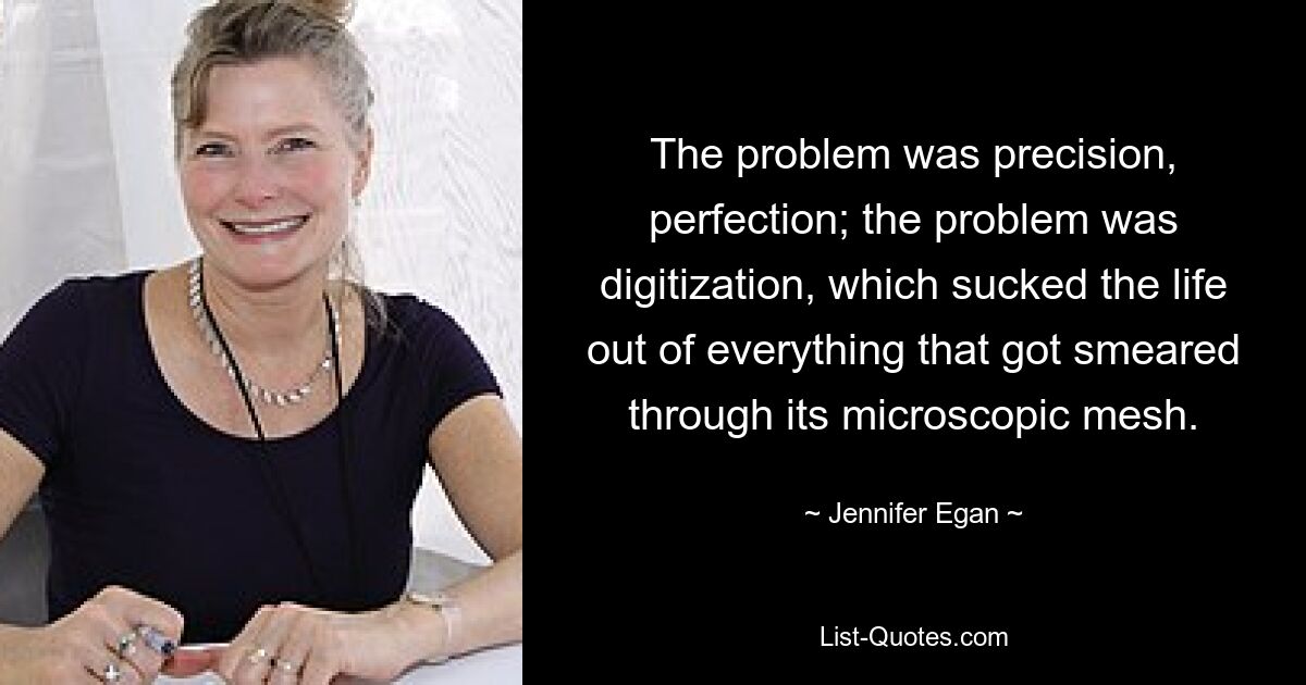 The problem was precision, perfection; the problem was digitization, which sucked the life out of everything that got smeared through its microscopic mesh. — © Jennifer Egan