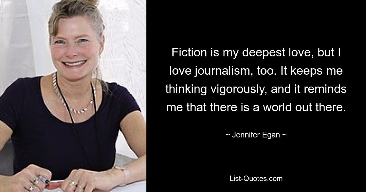 Fiction is my deepest love, but I love journalism, too. It keeps me thinking vigorously, and it reminds me that there is a world out there. — © Jennifer Egan