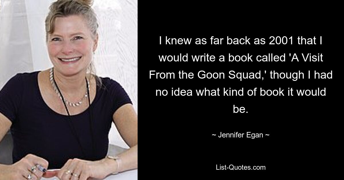 I knew as far back as 2001 that I would write a book called 'A Visit From the Goon Squad,' though I had no idea what kind of book it would be. — © Jennifer Egan