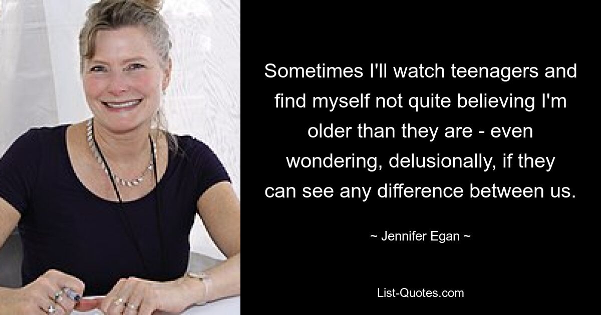 Sometimes I'll watch teenagers and find myself not quite believing I'm older than they are - even wondering, delusionally, if they can see any difference between us. — © Jennifer Egan