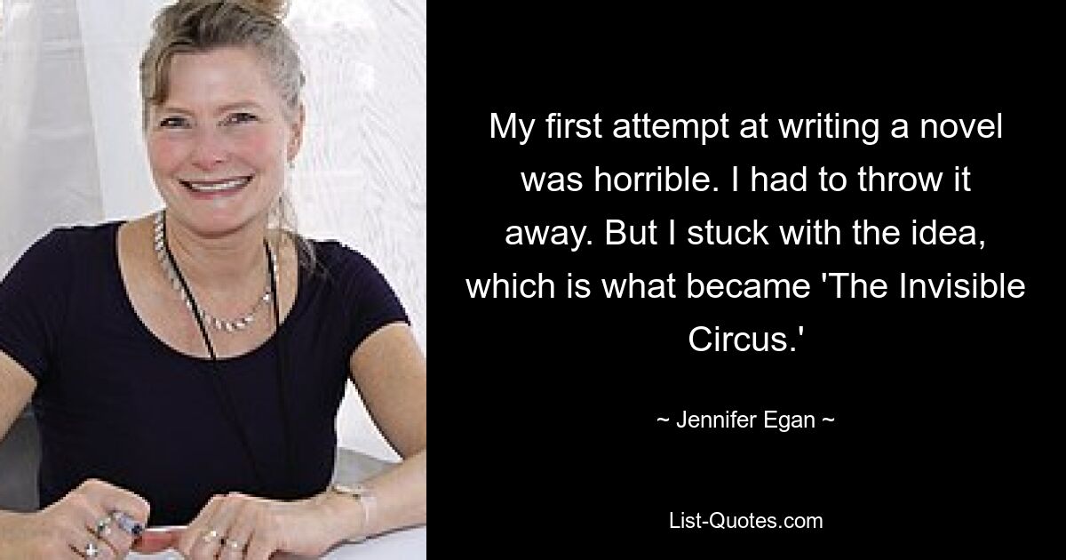 My first attempt at writing a novel was horrible. I had to throw it away. But I stuck with the idea, which is what became 'The Invisible Circus.' — © Jennifer Egan