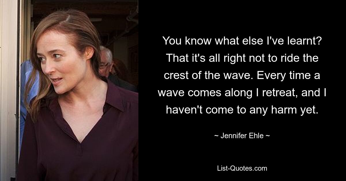 You know what else I've learnt? That it's all right not to ride the crest of the wave. Every time a wave comes along I retreat, and I haven't come to any harm yet. — © Jennifer Ehle