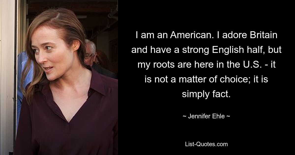 I am an American. I adore Britain and have a strong English half, but my roots are here in the U.S. - it is not a matter of choice; it is simply fact. — © Jennifer Ehle