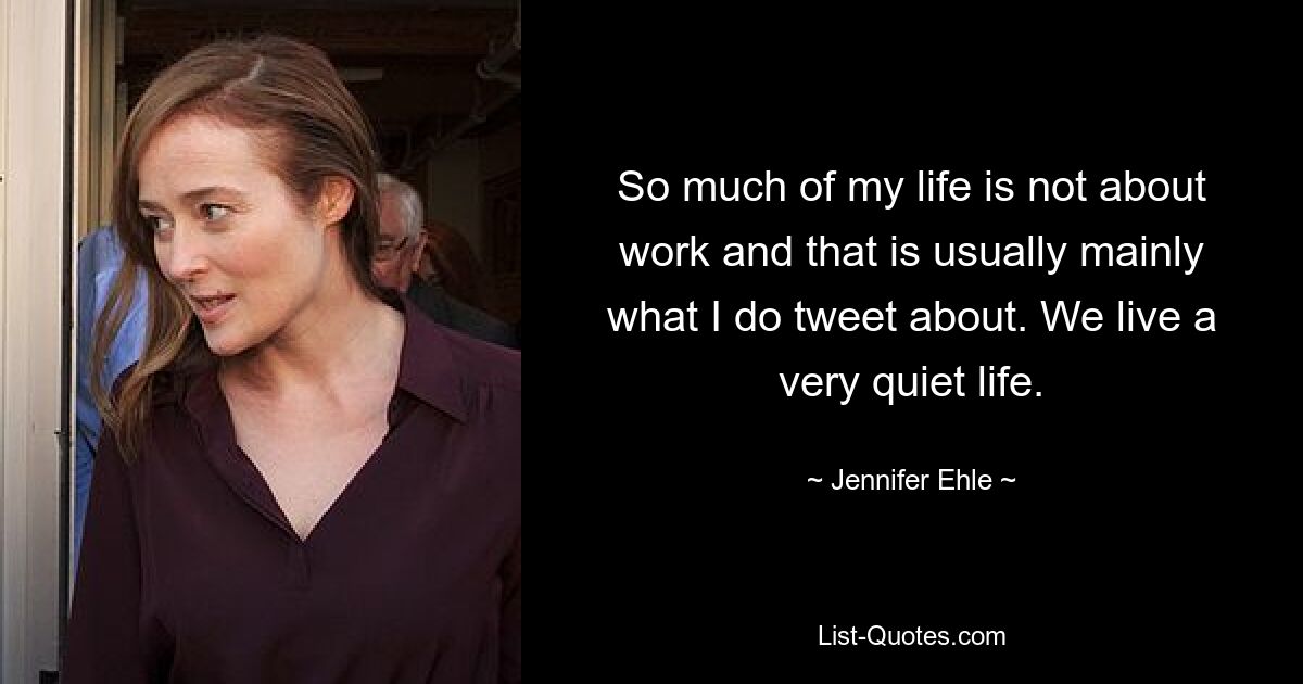 So much of my life is not about work and that is usually mainly what I do tweet about. We live a very quiet life. — © Jennifer Ehle