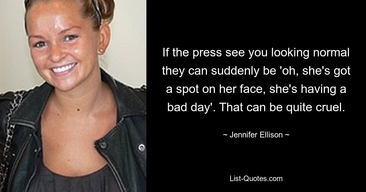 If the press see you looking normal they can suddenly be 'oh, she's got a spot on her face, she's having a bad day'. That can be quite cruel. — © Jennifer Ellison