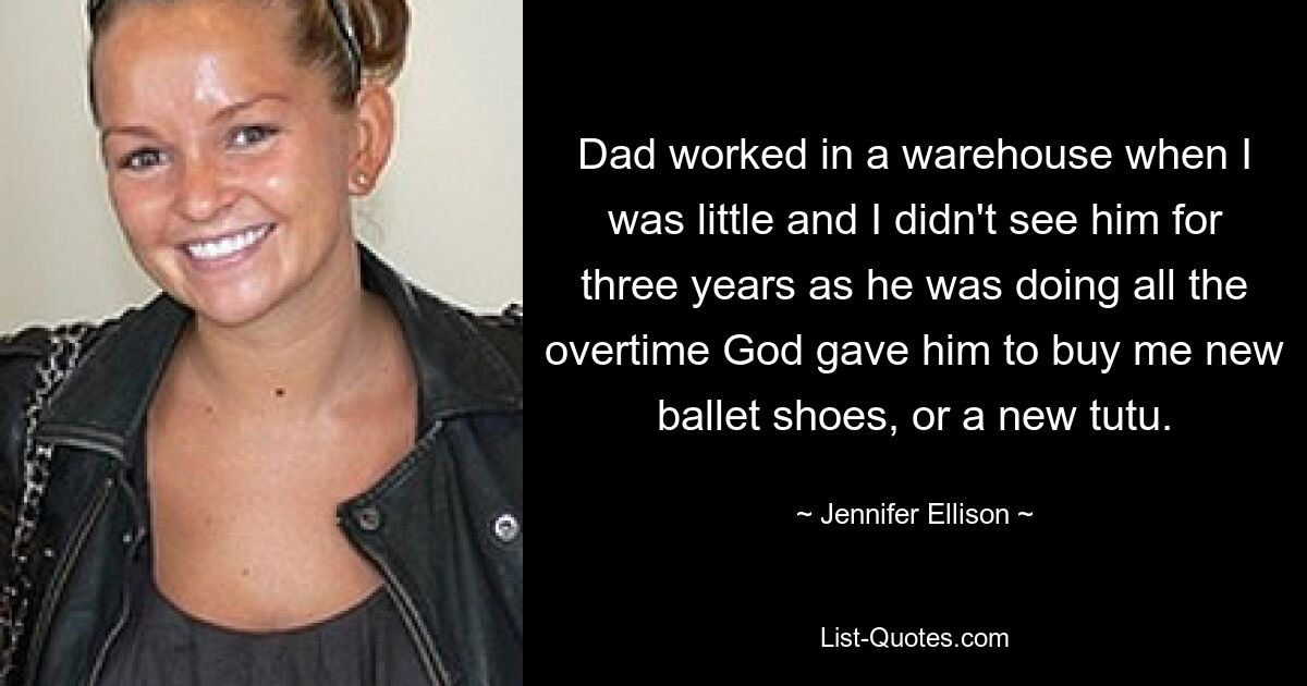 Dad worked in a warehouse when I was little and I didn't see him for three years as he was doing all the overtime God gave him to buy me new ballet shoes, or a new tutu. — © Jennifer Ellison