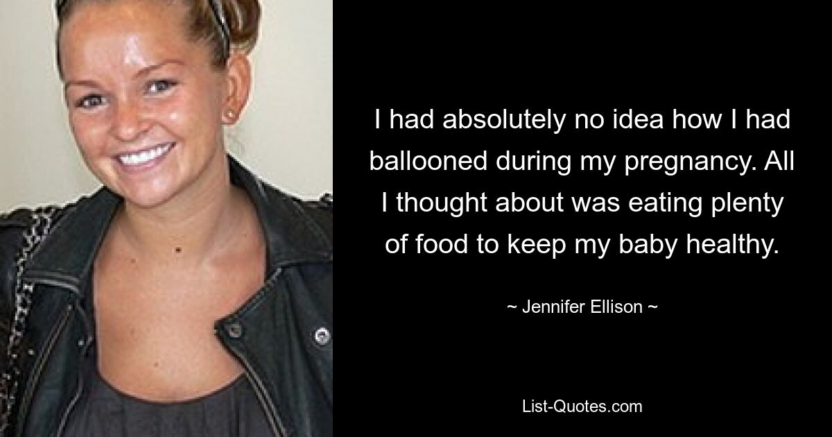 I had absolutely no idea how I had ballooned during my pregnancy. All I thought about was eating plenty of food to keep my baby healthy. — © Jennifer Ellison