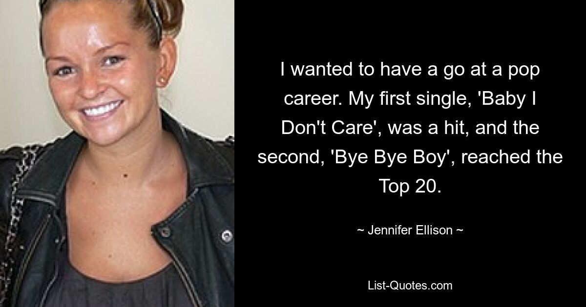 I wanted to have a go at a pop career. My first single, 'Baby I Don't Care', was a hit, and the second, 'Bye Bye Boy', reached the Top 20. — © Jennifer Ellison