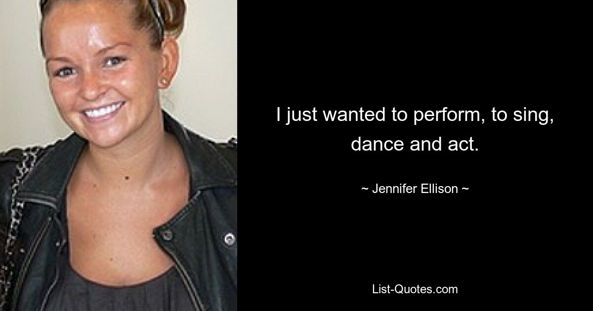 I just wanted to perform, to sing, dance and act. — © Jennifer Ellison