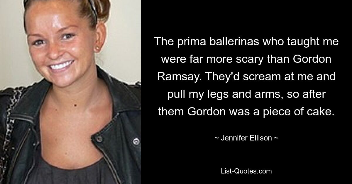 The prima ballerinas who taught me were far more scary than Gordon Ramsay. They'd scream at me and pull my legs and arms, so after them Gordon was a piece of cake. — © Jennifer Ellison