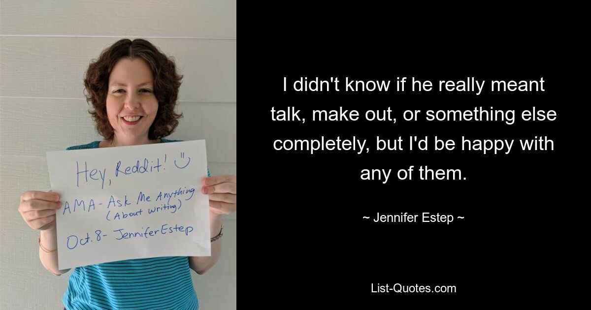 I didn't know if he really meant talk, make out, or something else completely, but I'd be happy with any of them. — © Jennifer Estep