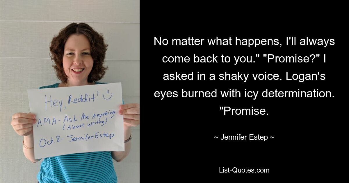 No matter what happens, I'll always come back to you." "Promise?" I asked in a shaky voice. Logan's eyes burned with icy determination. "Promise. — © Jennifer Estep