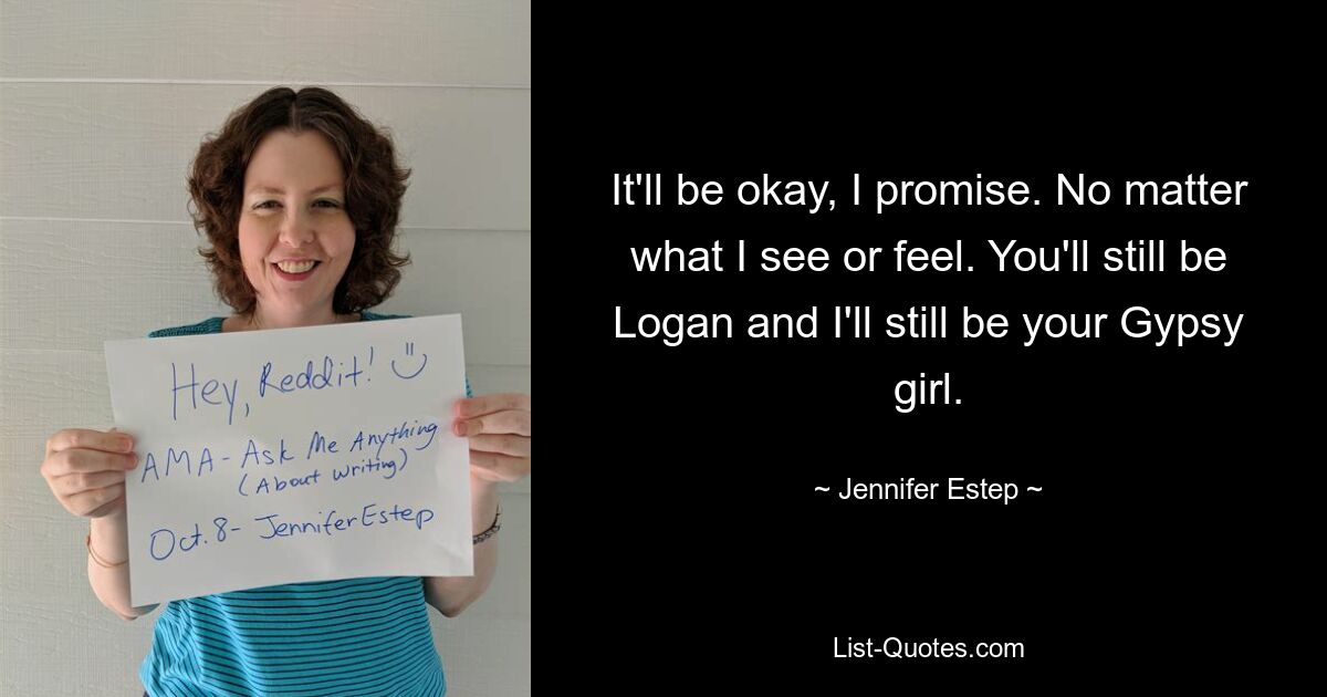 It'll be okay, I promise. No matter what I see or feel. You'll still be Logan and I'll still be your Gypsy girl. — © Jennifer Estep