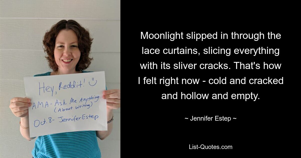 Moonlight slipped in through the lace curtains, slicing everything with its sliver cracks. That's how I felt right now - cold and cracked and hollow and empty. — © Jennifer Estep