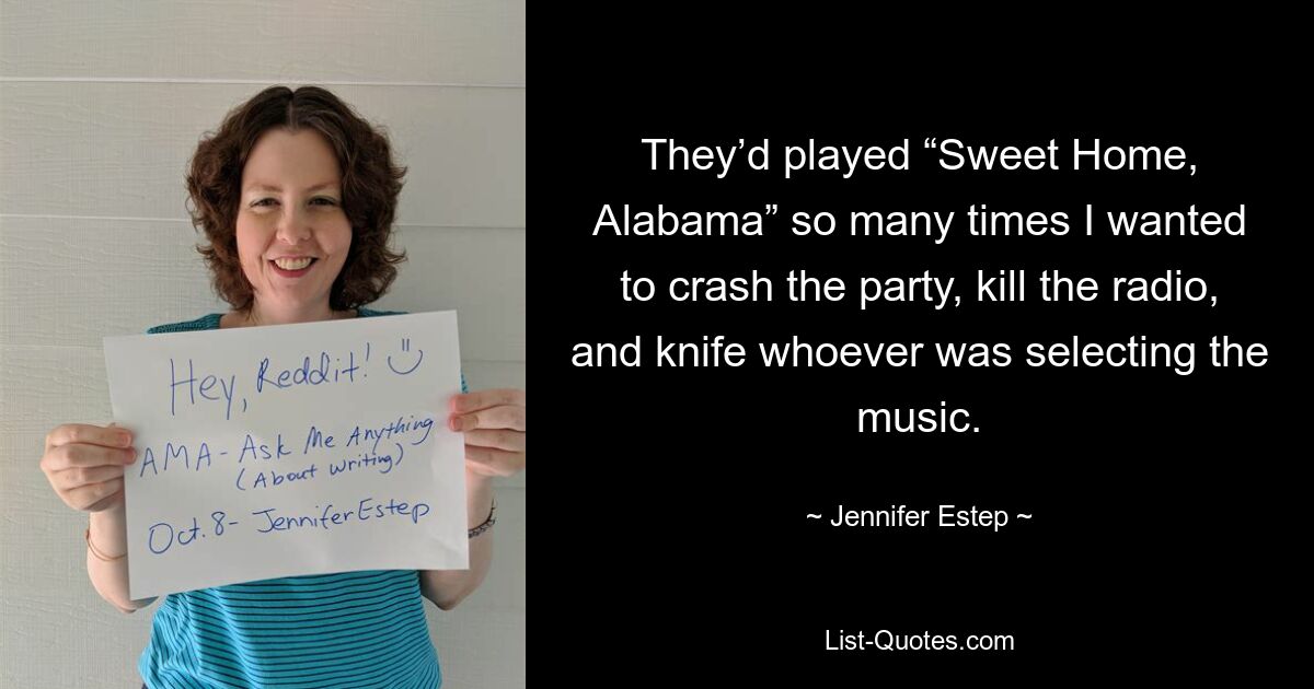 They’d played “Sweet Home, Alabama” so many times I wanted to crash the party, kill the radio, and knife whoever was selecting the music. — © Jennifer Estep