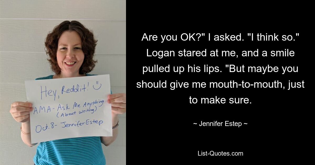 Are you OK?" I asked. "I think so." Logan stared at me, and a smile pulled up his lips. "But maybe you should give me mouth-to-mouth, just to make sure. — © Jennifer Estep