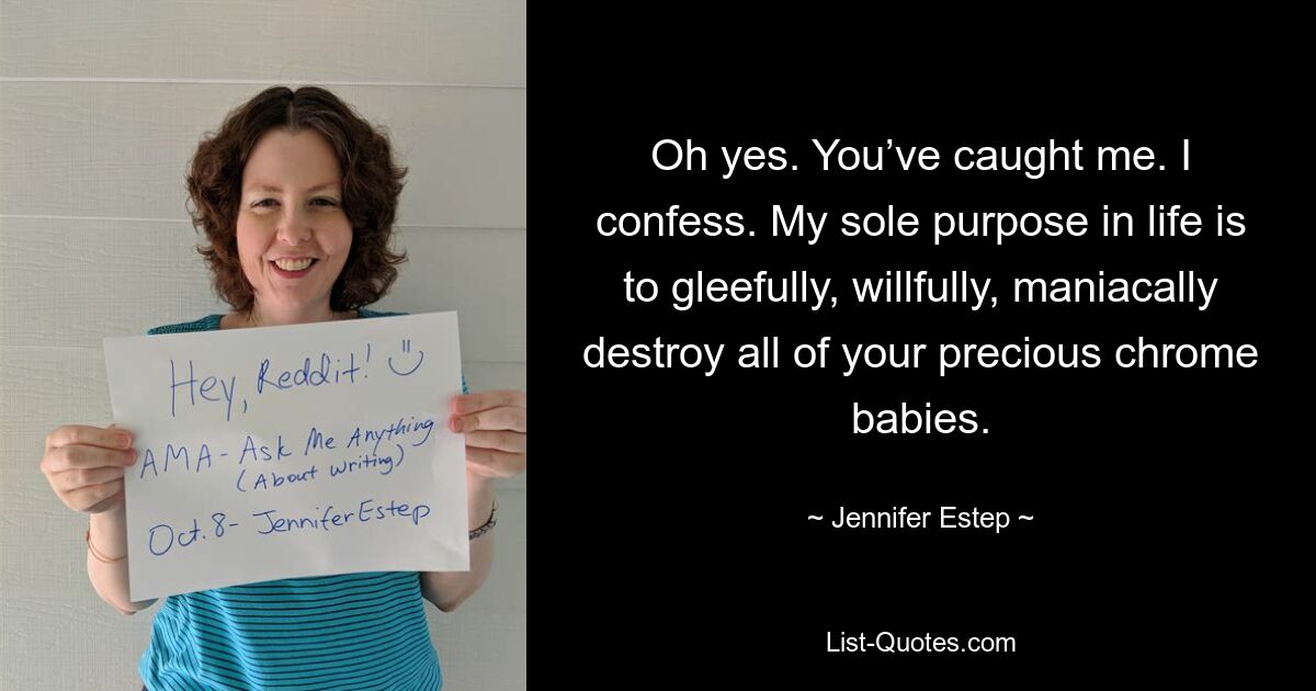 Oh yes. You’ve caught me. I confess. My sole purpose in life is to gleefully, willfully, maniacally destroy all of your precious chrome babies. — © Jennifer Estep