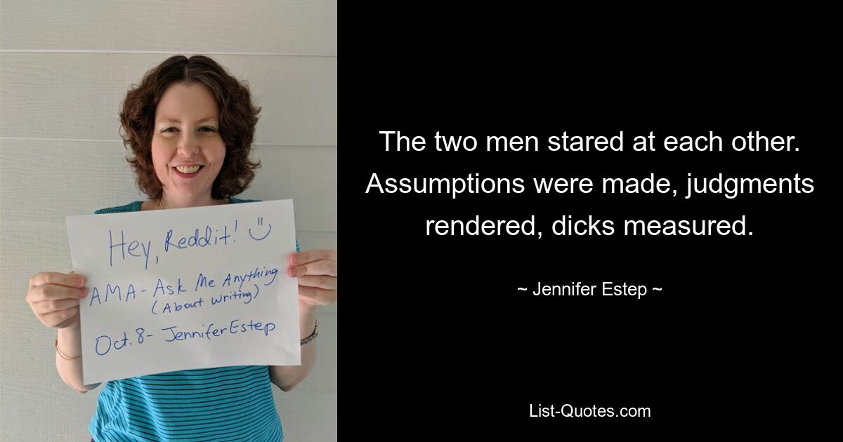 The two men stared at each other. Assumptions were made, judgments rendered, dicks measured. — © Jennifer Estep