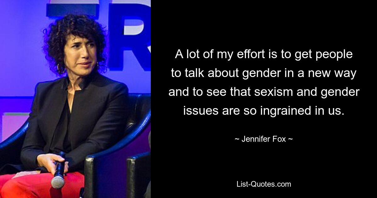 A lot of my effort is to get people to talk about gender in a new way and to see that sexism and gender issues are so ingrained in us. — © Jennifer Fox