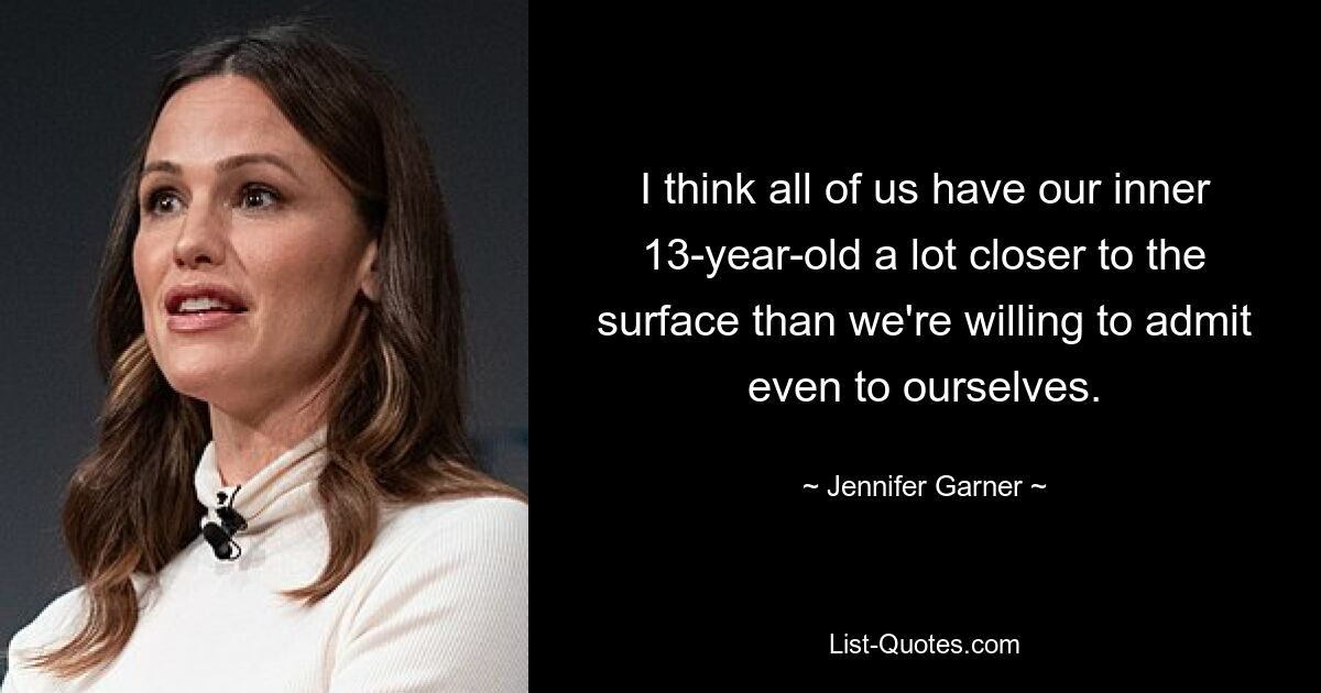 I think all of us have our inner 13-year-old a lot closer to the surface than we're willing to admit even to ourselves. — © Jennifer Garner