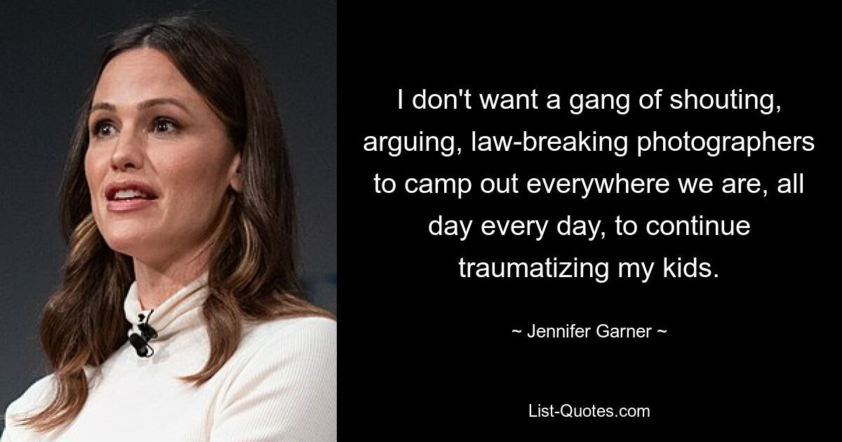 I don't want a gang of shouting, arguing, law-breaking photographers to camp out everywhere we are, all day every day, to continue traumatizing my kids. — © Jennifer Garner