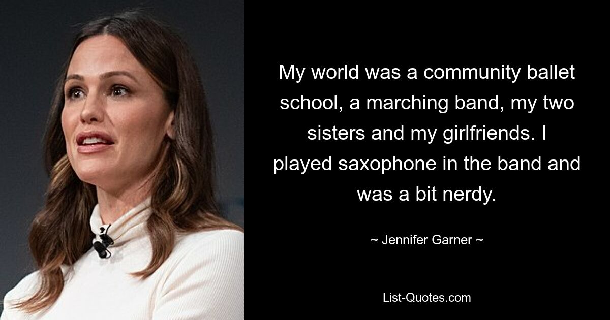 My world was a community ballet school, a marching band, my two sisters and my girlfriends. I played saxophone in the band and was a bit nerdy. — © Jennifer Garner