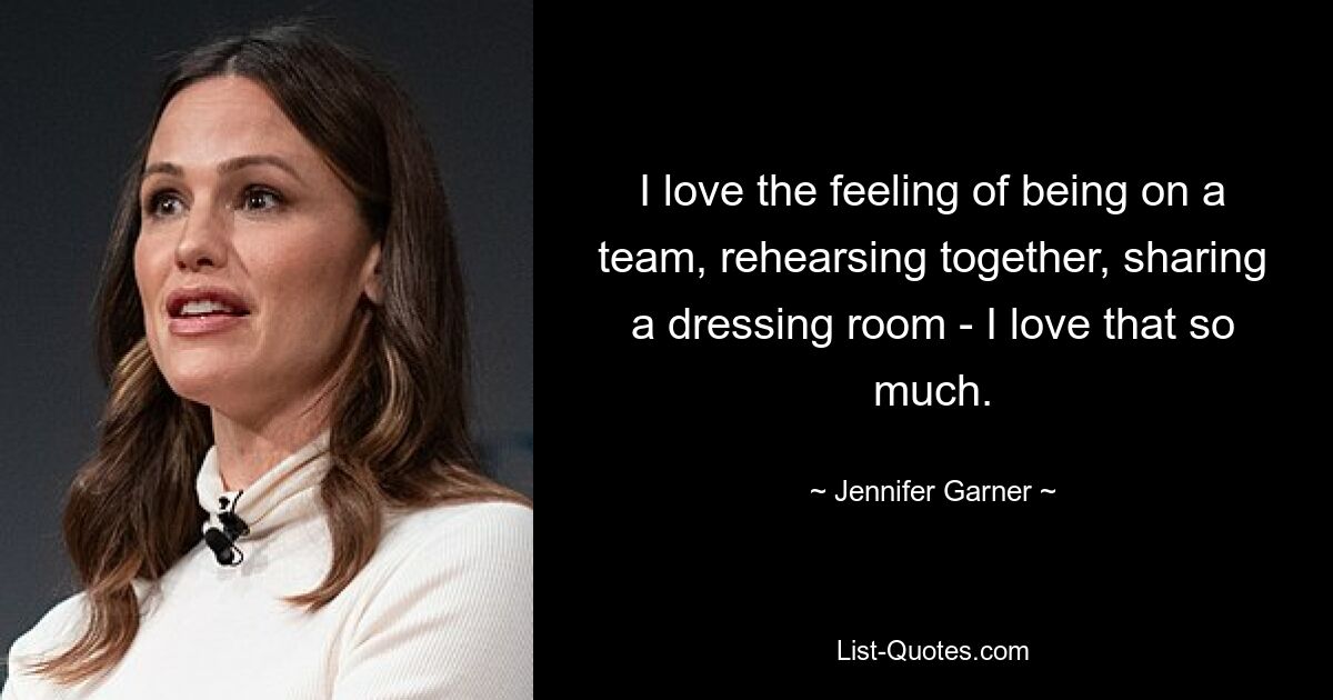 I love the feeling of being on a team, rehearsing together, sharing a dressing room - I love that so much. — © Jennifer Garner