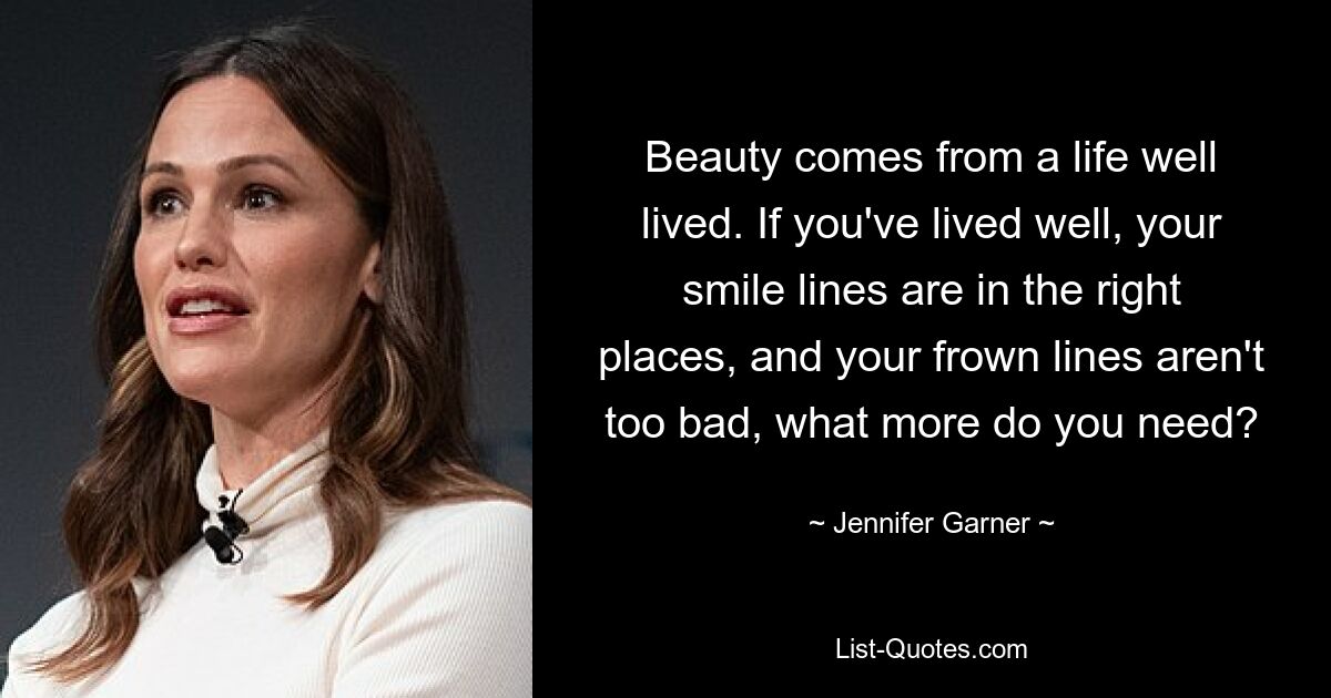 Beauty comes from a life well lived. If you've lived well, your smile lines are in the right places, and your frown lines aren't too bad, what more do you need? — © Jennifer Garner