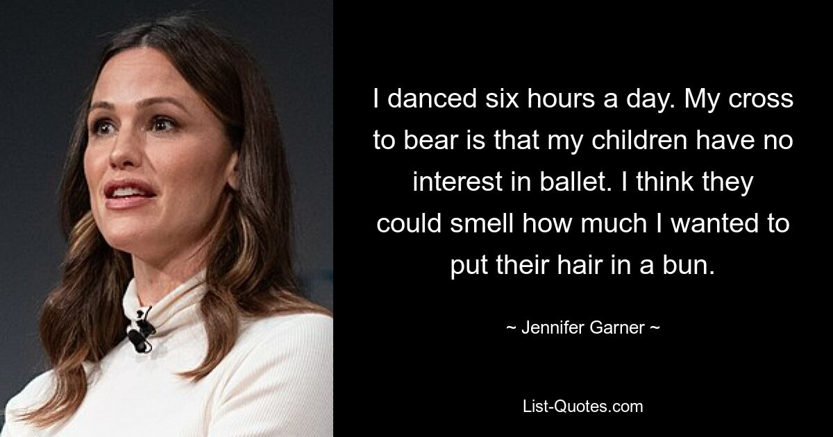 I danced six hours a day. My cross to bear is that my children have no interest in ballet. I think they could smell how much I wanted to put their hair in a bun. — © Jennifer Garner