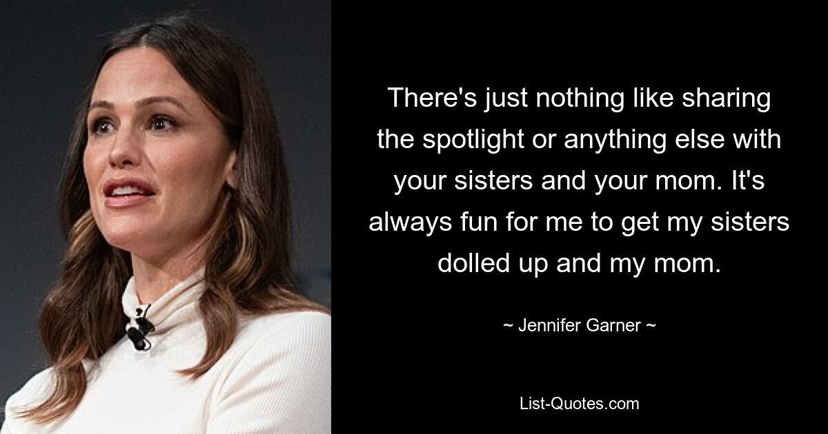 There's just nothing like sharing the spotlight or anything else with your sisters and your mom. It's always fun for me to get my sisters dolled up and my mom. — © Jennifer Garner