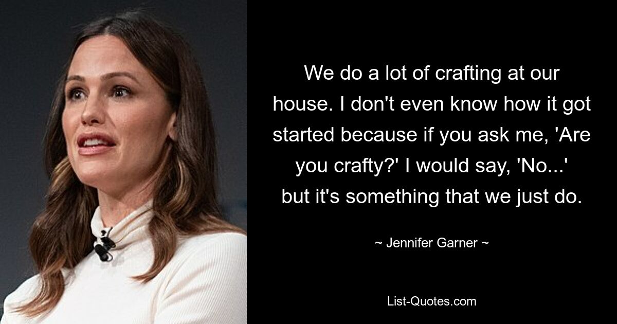 We do a lot of crafting at our house. I don't even know how it got started because if you ask me, 'Are you crafty?' I would say, 'No...' but it's something that we just do. — © Jennifer Garner