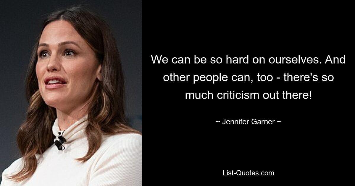 We can be so hard on ourselves. And other people can, too - there's so much criticism out there! — © Jennifer Garner