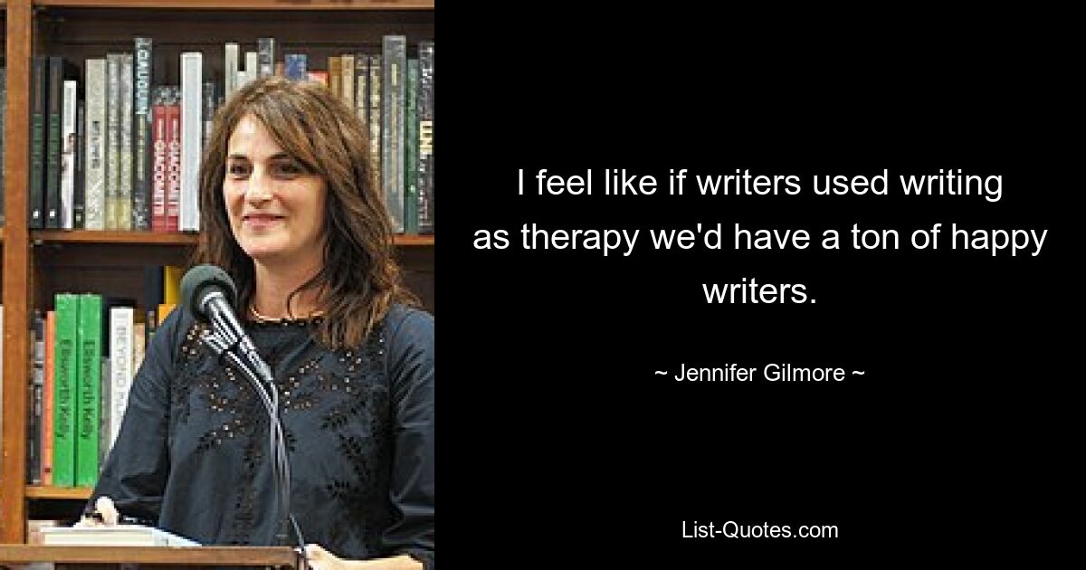 I feel like if writers used writing as therapy we'd have a ton of happy writers. — © Jennifer Gilmore