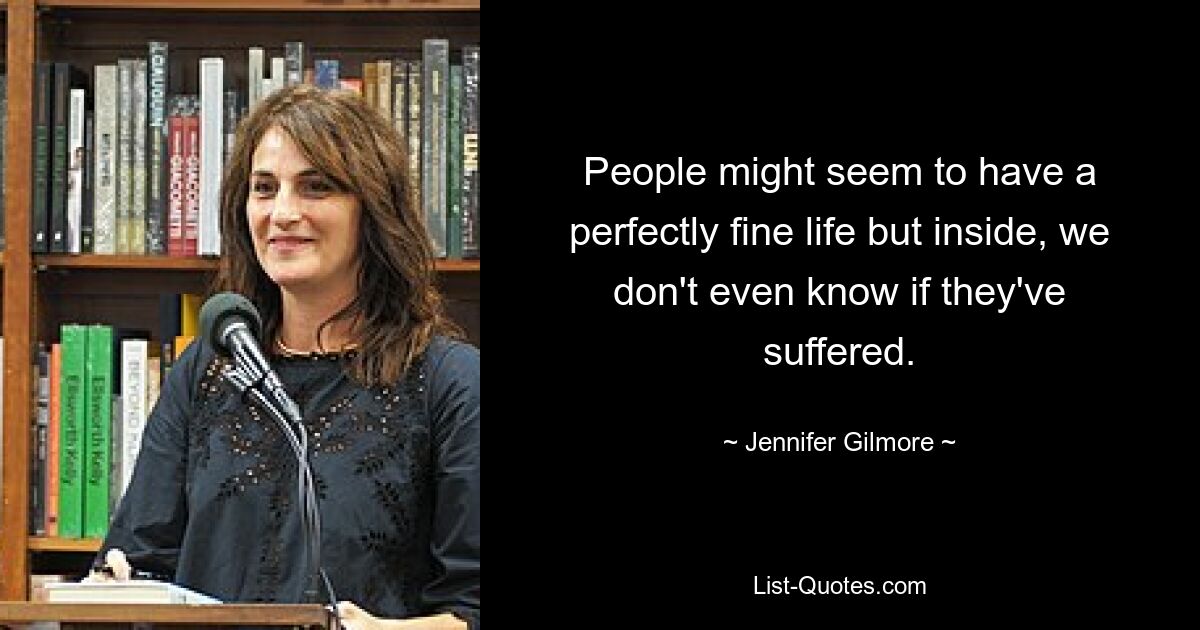 People might seem to have a perfectly fine life but inside, we don't even know if they've suffered. — © Jennifer Gilmore